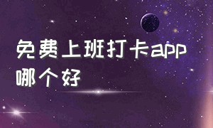 免费上班打卡app哪个好（上班打卡软件app排行榜）