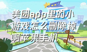 美团app里的小游戏怎么删除掉啊苹果手机（怎样卸载美团里的游戏）