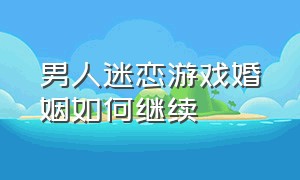 男人迷恋游戏婚姻如何继续（男人迷恋游戏婚姻如何继续生活）