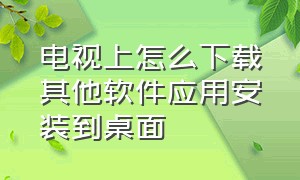 电视上怎么下载其他软件应用安装到桌面（怎么在电视上下载其他应用）