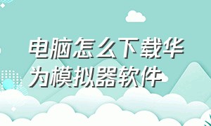 电脑怎么下载华为模拟器软件（哪里能下载到华为的模拟器）