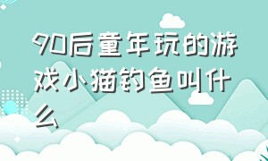 90后童年玩的游戏小猫钓鱼叫什么（90后童年玩的游戏小猫钓鱼叫什么名字）