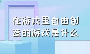 在游戏里自由创造的游戏是什么（可以创造元素的游戏是什么游戏）