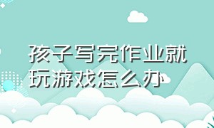 孩子写完作业就玩游戏怎么办（孩子写作业自己控制不住玩为什么）