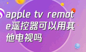 apple tv remote遥控器可以用其他电视吗（appletv遥控器支持哪些电视机）