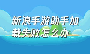 新浪手游助手加载失败怎么办（新浪手游助手加载失败怎么办呀）