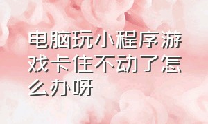 电脑玩小程序游戏卡住不动了怎么办呀（小程序游戏死机了怎么办）