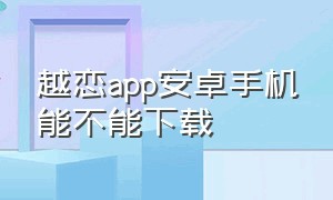越恋app安卓手机能不能下载（越缘app怎么下载苹果版）