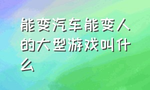 能变汽车能变人的大型游戏叫什么