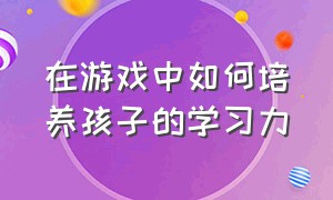 在游戏中如何培养孩子的学习力（如何在游戏中关注孩子的学习品质）