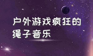 户外游戏疯狂的绳子音乐（户外游戏的背景音乐完整版）