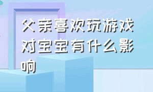 父亲喜欢玩游戏对宝宝有什么影响（父亲爱玩游戏对孩子的影响）