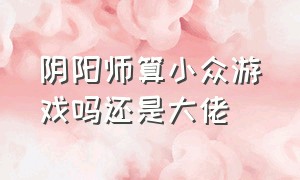 阴阳师算小众游戏吗还是大佬