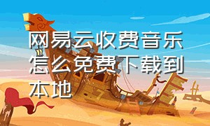 网易云收费音乐怎么免费下载到本地