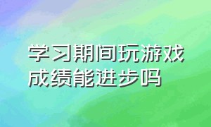 学习期间玩游戏成绩能进步吗