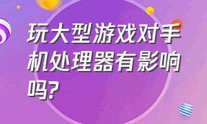 玩大型游戏对手机处理器有影响吗?