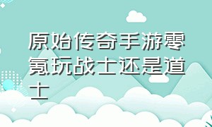 原始传奇手游零氪玩战士还是道士