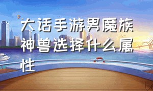 大话手游男魔族神兽选择什么属性（大话手游男魔族神兽选择什么属性的）