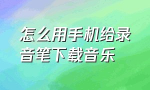 怎么用手机给录音笔下载音乐（怎么用手机往录音笔里下载歌曲）