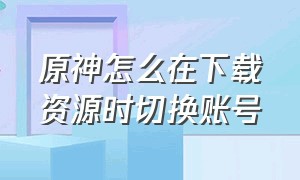 原神怎么在下载资源时切换账号