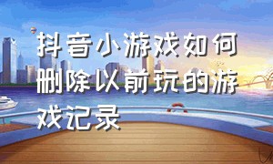 抖音小游戏如何删除以前玩的游戏记录（怎么清除抖音里玩过的小游戏）