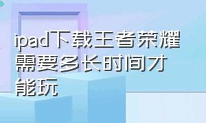 ipad下载王者荣耀需要多长时间才能玩（ipad下载王者荣耀要钱吗）