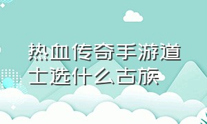 热血传奇手游道士选什么古族（热血传奇手游道士怎么跑血路）