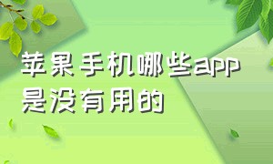 苹果手机哪些app是没有用的（苹果手机原装的app哪些是没用的）