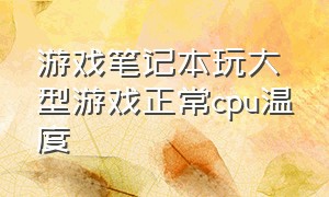 游戏笔记本玩大型游戏正常cpu温度（笔记本打游戏cpu温度不能超过多少）