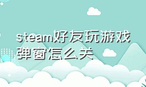 steam好友玩游戏弹窗怎么关