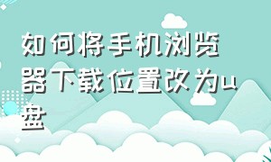 如何将手机浏览器下载位置改为u盘（手机浏览器文件怎么移到u盘）