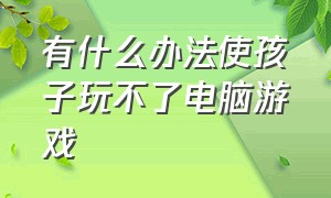 有什么办法使孩子玩不了电脑游戏（怎样限制孩子在电脑上玩游戏）