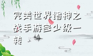 完美世界诸神之战手游多少级一转（完美世界手游诸神之战怎么打金）