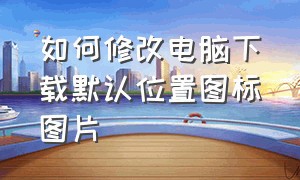 如何修改电脑下载默认位置图标图片（电脑上文件夹图标怎么换成照片）