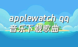applewatch qq音乐下载歌曲（applewatchqq音乐如何下载到本地）