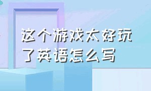 这个游戏太好玩了英语怎么写（我第一次玩这个游戏怎么用英文说）