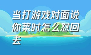 当打游戏对面说你菜时怎么怼回去