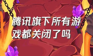 腾讯旗下所有游戏都关闭了吗