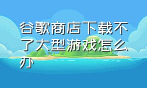 谷歌商店下载不了大型游戏怎么办