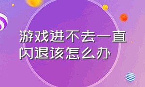 游戏进不去一直闪退该怎么办