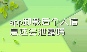 app卸载后个人信息还会泄露吗