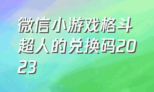 微信小游戏格斗超人的兑换码2023（格斗超人兑换码多少）