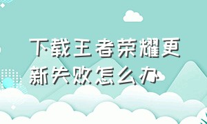 下载王者荣耀更新失败怎么办