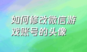 如何修改微信游戏账号的头像（微信游戏账号禁止修改）