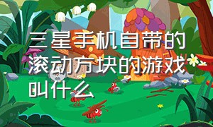 三星手机自带的滚动方块的游戏叫什么（三星手机自带的塔防游戏叫什么）