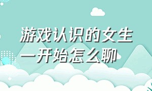 游戏认识的女生一开始怎么聊（在游戏认识的女孩怎么交流）