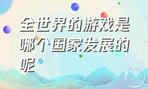 全世界的游戏是哪个国家发展的呢（以中国为背景的游戏都是外国的）