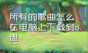 所有的歌曲怎么在电脑上下载到u盘（歌曲怎么从电脑上下载到u盘）