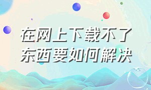 在网上下载不了东西要如何解决