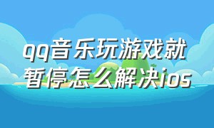 qq音乐玩游戏就暂停怎么解决ios（玩游戏时qq音乐自动停止怎么解决）